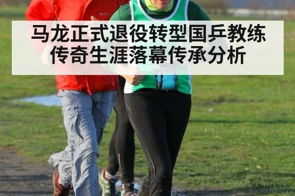 马龙正式退役转型国乒教练传奇生涯落幕传承分析