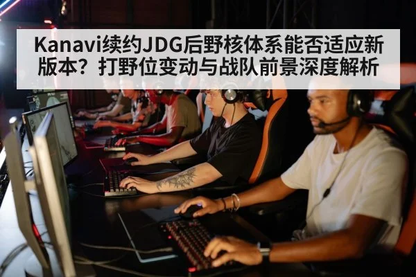 Kanavi续约JDG后野核体系能否适应新版本?打野位变动与战队前景深度解析
