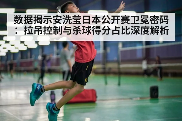 数据揭示安洗莹日本公开赛卫冕密码:拉吊控制与杀球得分占比深度解析