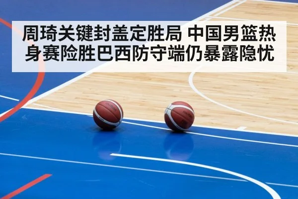 周琦关键封盖定胜局 中国男篮热身赛险胜巴西防守端仍暴露隐忧
